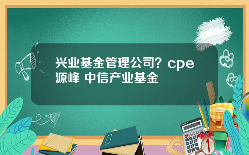 兴业基金管理公司？cpe源峰 中信产业基金